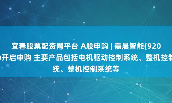 宜春股票配资网平台 A股申购 | 嘉晨智能(920096.BJ)开启申购 主要产品包括电机驱动控制系统、整机控制系统等
