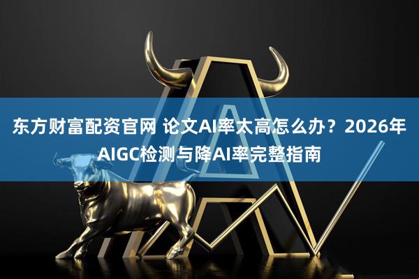 东方财富配资官网 论文AI率太高怎么办？2026年AIGC检测与降AI率完整指南