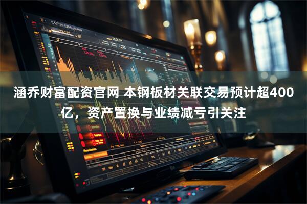 涵乔财富配资官网 本钢板材关联交易预计超400亿，资产置换与业绩减亏引关注