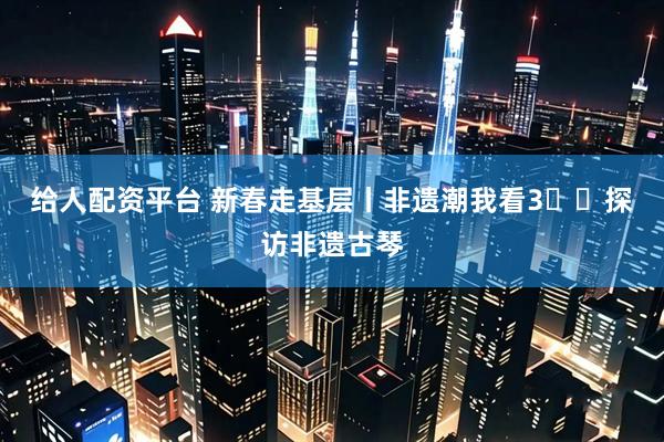 给人配资平台 新春走基层丨非遗潮我看3️⃣探访非遗古琴